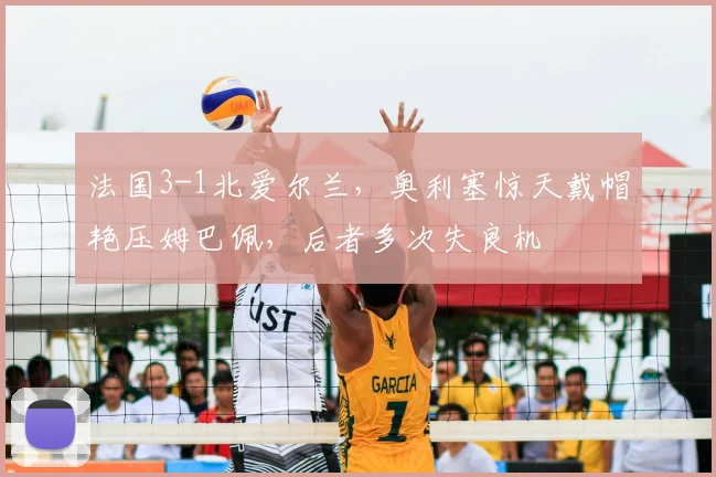法国3-1北爱尔兰，奥利塞惊天戴帽艳压姆巴佩，后者多次失良机