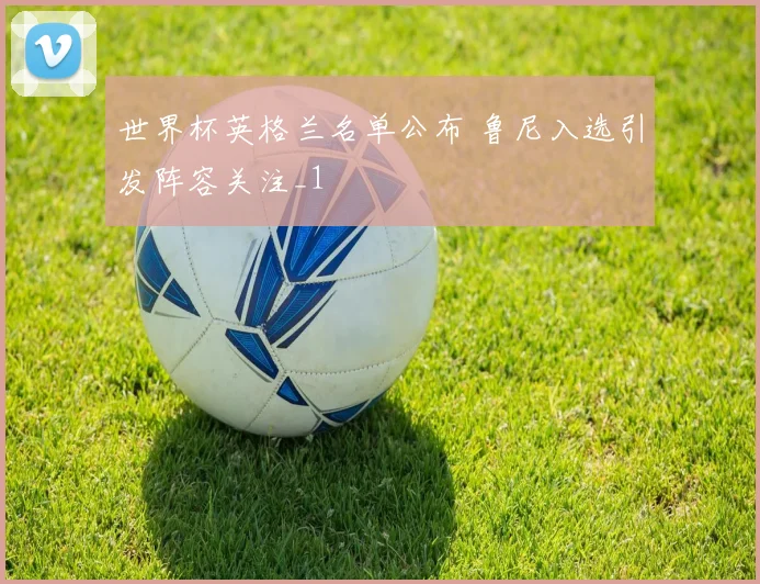 世界杯英格兰名单公布 鲁尼入选引发阵容关注_1