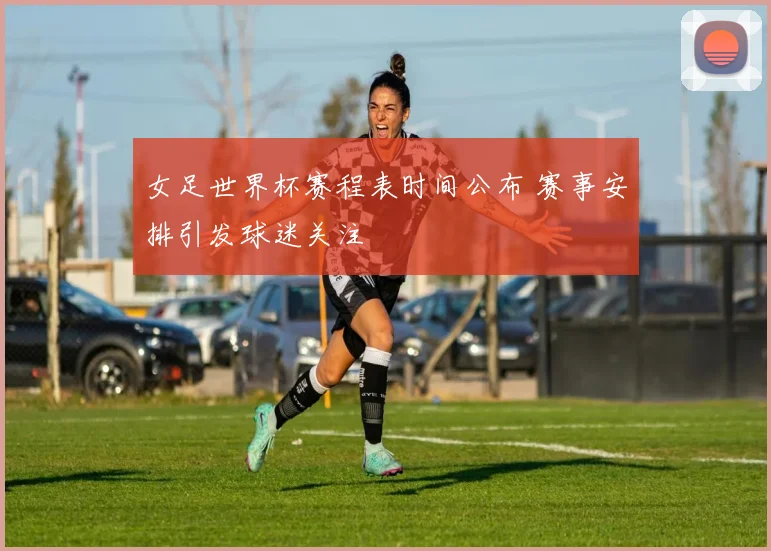女足世界杯赛程表时间公布 赛事安排引发球迷关注