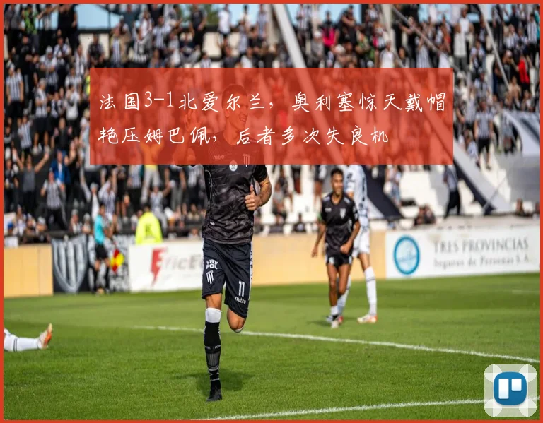法国3-1北爱尔兰,奥利塞惊天戴帽艳压姆巴佩,后者多次失良机