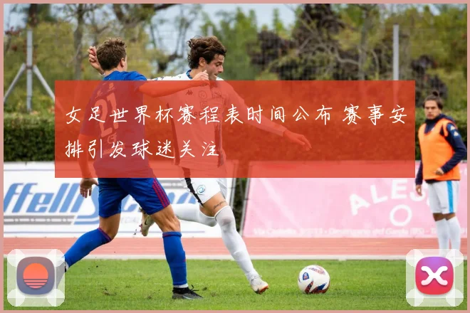 女足世界杯赛程表时间公布 赛事安排引发球迷关注