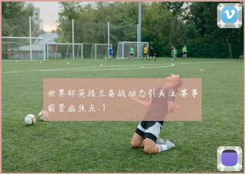 世界杯英格兰备战动态引关注 赛事前景成焦点_1