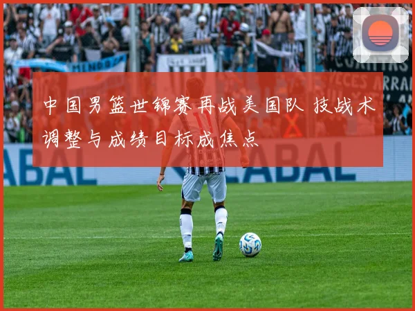 中国男篮世锦赛再战美国队 技战术调整与成绩目标成焦点