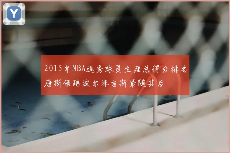 2015年NBA选秀球员生涯总得分排名唐斯领跑波尔津吉斯紧随其后
