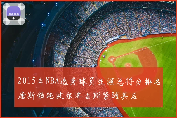 2015年NBA选秀球员生涯总得分排名唐斯领跑波尔津吉斯紧随其后