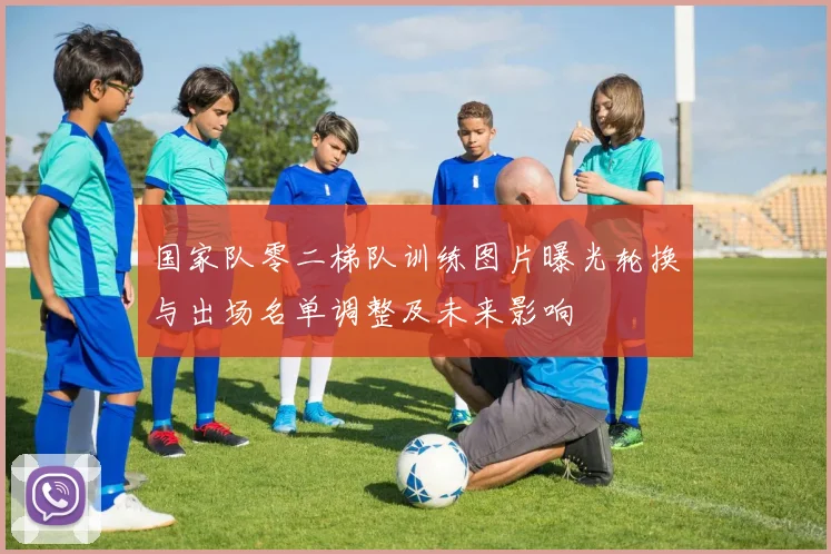 国家队零二梯队训练图片曝光轮换与出场名单调整及未来影响
