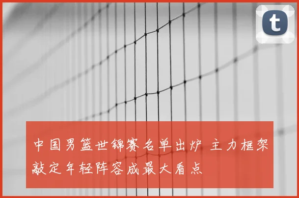 中国男篮世锦赛名单出炉 主力框架敲定年轻阵容成最大看点