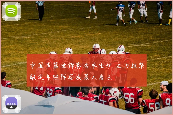 中国男篮世锦赛名单出炉 主力框架敲定年轻阵容成最大看点