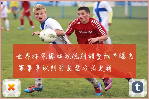 世界杯录像回放规则调整细节曝光 赛事争议判罚复盘方式更新
