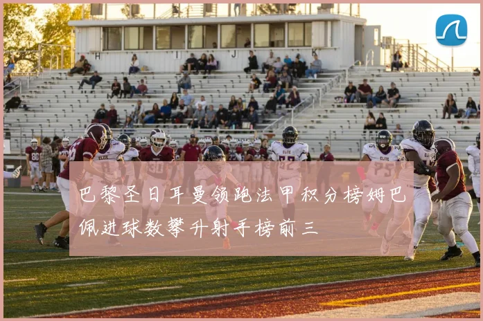 巴黎圣日耳曼领跑法甲积分榜姆巴佩进球数攀升射手榜前三