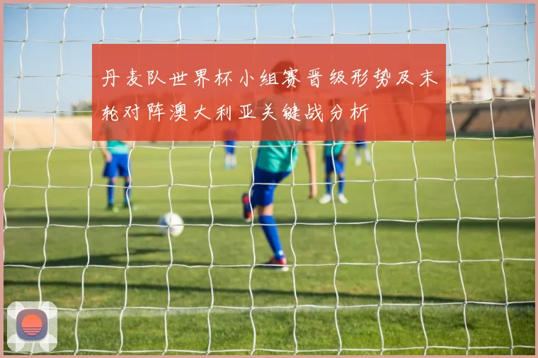 丹麦队世界杯小组赛晋级形势及末轮对阵澳大利亚关键战分析