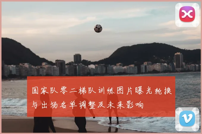 国家队零二梯队训练图片曝光轮换与出场名单调整及未来影响